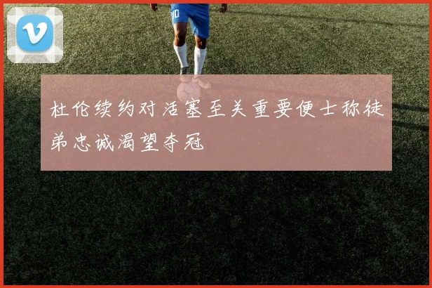 杜伦续约对活塞至关重要便士称徒弟忠诚渴望夺冠