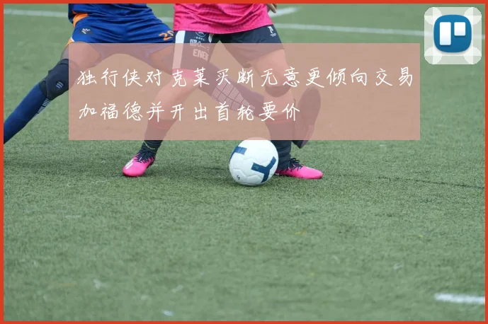 独行侠对克莱买断无意更倾向交易加福德并开出首轮要价