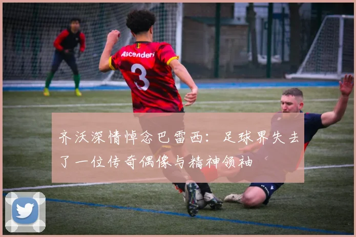 齐沃深情悼念巴雷西：足球界失去了一位传奇偶像与精神领袖